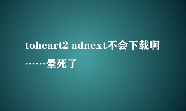 toheart2 adnext不会下载啊……晕死了