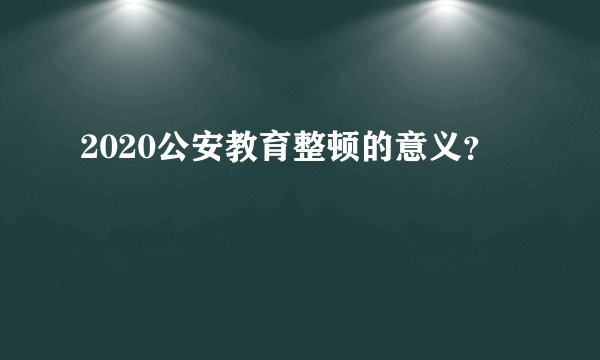 2020公安教育整顿的意义？