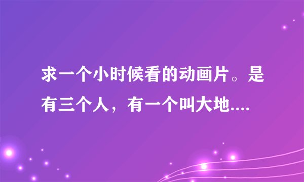 求一个小时候看的动画片。是有三个人，有一个叫大地..别的忘了，还有一个胖子。叫大地的把...