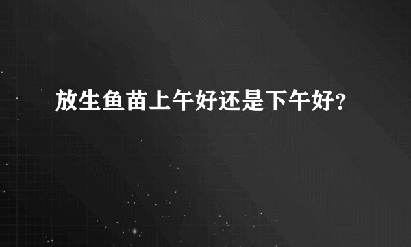 放生鱼苗上午好还是下午好？