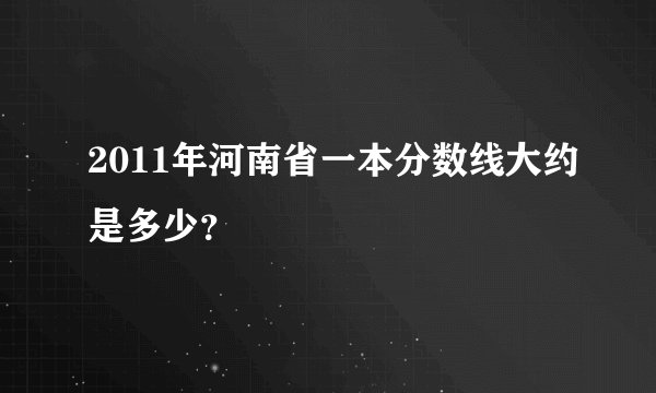2011年河南省一本分数线大约是多少？