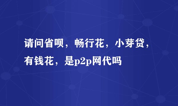 请问省呗，畅行花，小芽贷，有钱花，是p2p网代吗