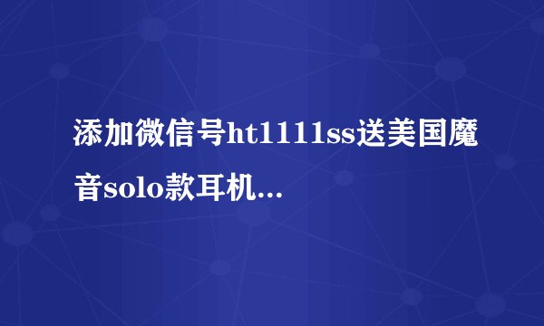 添加微信号ht1111ss送美国魔音solo款耳机是真的吗?
