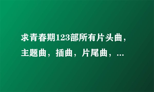 求青春期123部所有片头曲，主题曲，插曲，片尾曲，要详细一点，谢谢