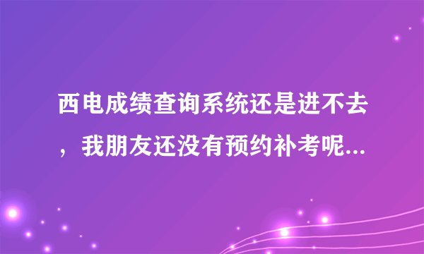西电成绩查询系统还是进不去，我朋友还没有预约补考呢，有知道情况的吗？告诉一下