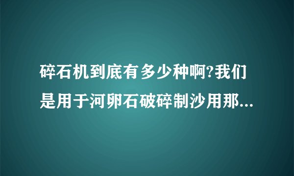 碎石机到底有多少种啊?我们是用于河卵石破碎制沙用那种破碎机?