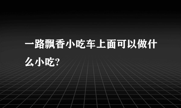 一路飘香小吃车上面可以做什么小吃?