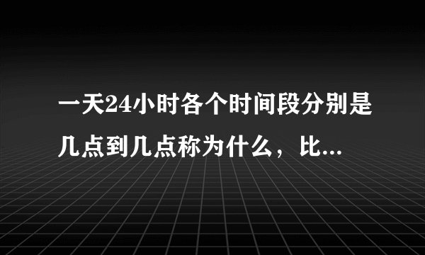 一天24小时各个时间段分别是几点到几点称为什么，比如中午是11点到13点之间，我要全的？