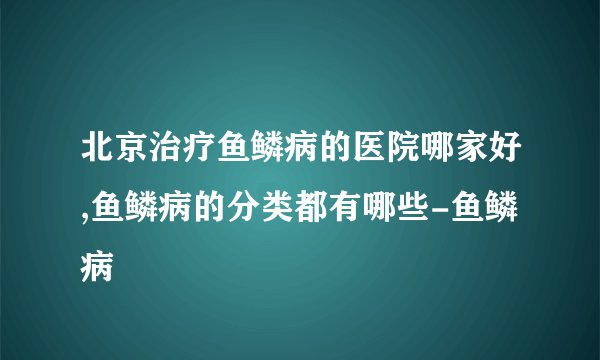 北京治疗鱼鳞病的医院哪家好,鱼鳞病的分类都有哪些-鱼鳞病