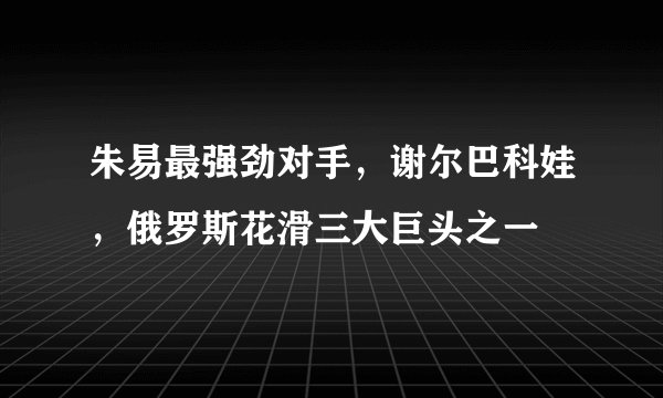朱易最强劲对手，谢尔巴科娃，俄罗斯花滑三大巨头之一