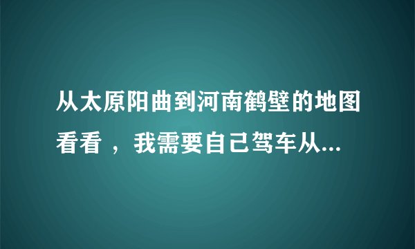从太原阳曲到河南鹤壁的地图看看 ，我需要自己驾车从太原阳曲到鹤壁，可我没走过这条路，想看看