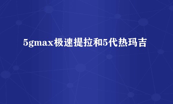 5gmax极速提拉和5代热玛吉