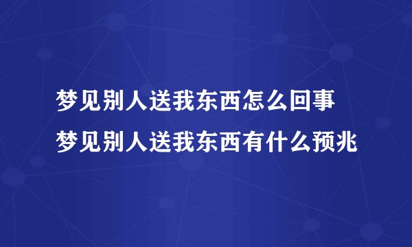 梦见别人送我东西怎么回事 梦见别人送我东西有什么预兆