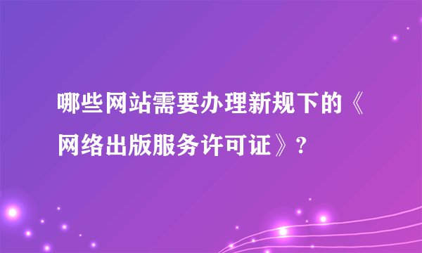 哪些网站需要办理新规下的《网络出版服务许可证》?
