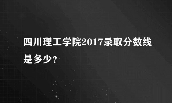 四川理工学院2017录取分数线是多少？