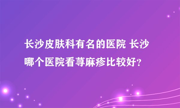 长沙皮肤科有名的医院 长沙哪个医院看荨麻疹比较好？