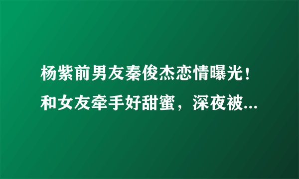 杨紫前男友秦俊杰恋情曝光！和女友牵手好甜蜜，深夜被拍同回住所