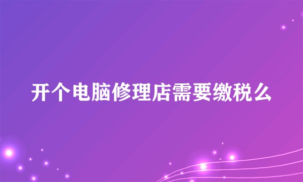 开个电脑修理店需要缴税么