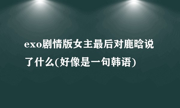 exo剧情版女主最后对鹿晗说了什么(好像是一句韩语)