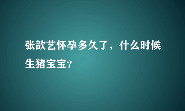 张歆艺怀孕多久了，什么时候生猪宝宝？
