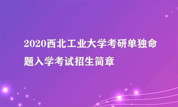 2020西北工业大学考研单独命题入学考试招生简章