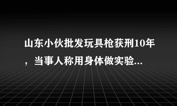 山东小伙批发玩具枪获刑10年，当事人称用身体做实验，你怎么看？
