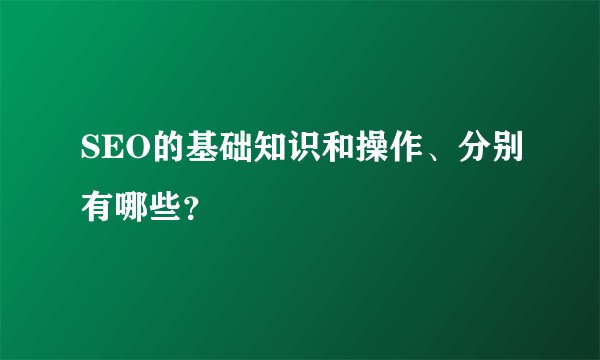 SEO的基础知识和操作、分别有哪些？