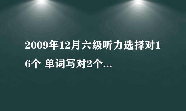 2009年12月六级听力选择对16个 单词写对2个 句子写对一个吧 另外两个半对半错吧 阅读快速7个 仔细7个 短文问答那个对2个完型7个 翻译都是半对的样子 作文一般般 我可还有希望过啊我