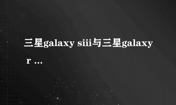 三星galaxy siii与三星galaxy r style有什么区别