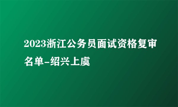 2023浙江公务员面试资格复审名单-绍兴上虞