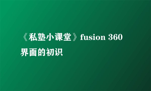 《私塾小课堂》fusion 360 界面的初识