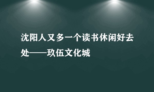 沈阳人又多一个读书休闲好去处——玖伍文化城