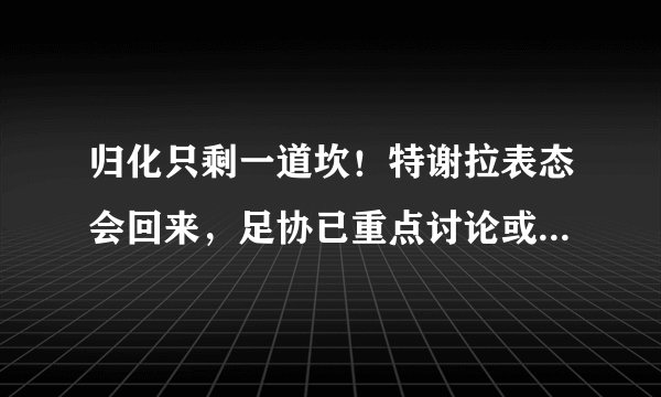 归化只剩一道坎！特谢拉表态会回来，足协已重点讨论或亮“绿灯”