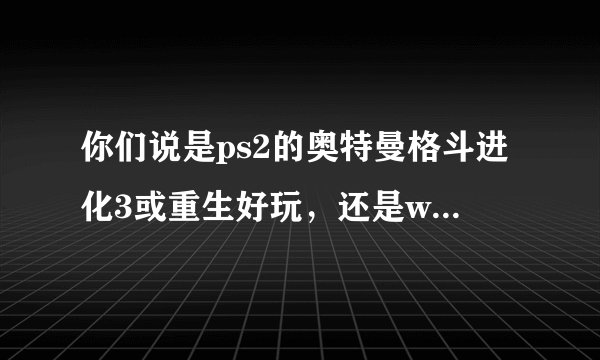 你们说是ps2的奥特曼格斗进化3或重生好玩，还是wii的大怪兽格斗好玩？