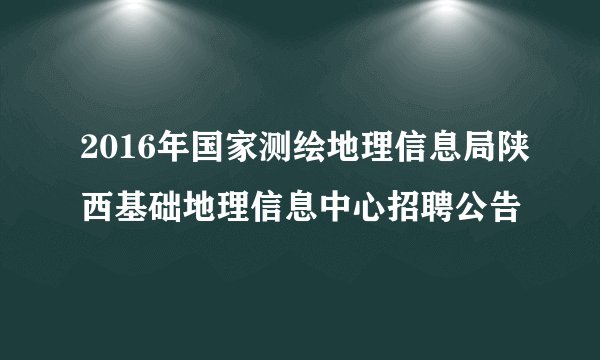2016年国家测绘地理信息局陕西基础地理信息中心招聘公告
