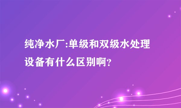 纯净水厂:单级和双级水处理设备有什么区别啊？
