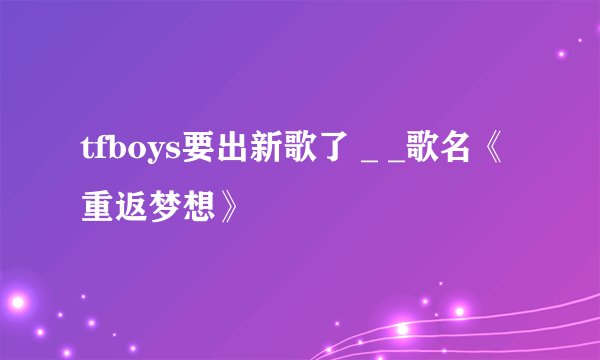 tfboys要出新歌了 _ _歌名《重返梦想》