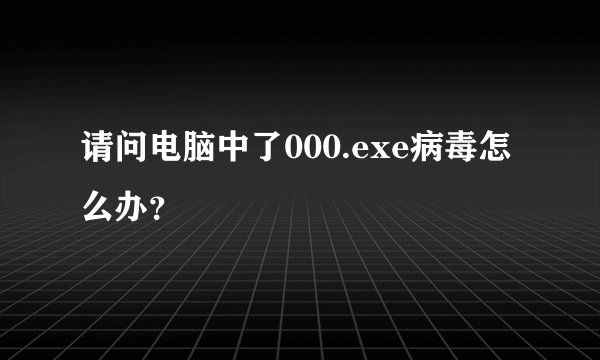 请问电脑中了000.exe病毒怎么办？