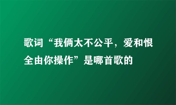 歌词“我俩太不公平，爱和恨全由你操作”是哪首歌的