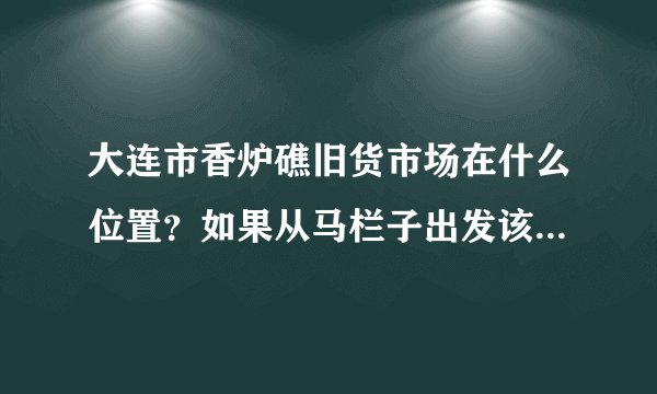 大连市香炉礁旧货市场在什么位置？如果从马栏子出发该怎么走？