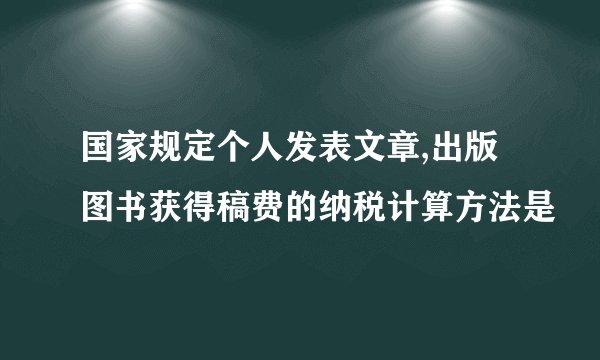 国家规定个人发表文章,出版图书获得稿费的纳税计算方法是