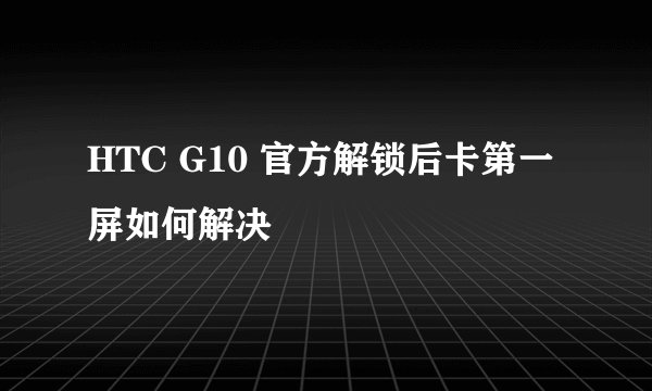 HTC G10 官方解锁后卡第一屏如何解决