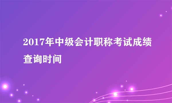 2017年中级会计职称考试成绩查询时间