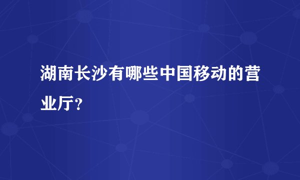 湖南长沙有哪些中国移动的营业厅？