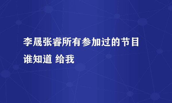 李晟张睿所有参加过的节目 谁知道 给我