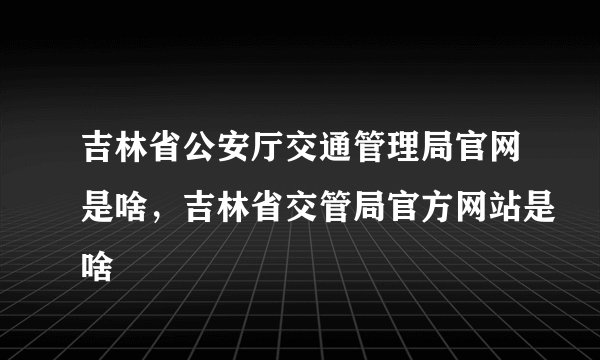 吉林省公安厅交通管理局官网是啥，吉林省交管局官方网站是啥
