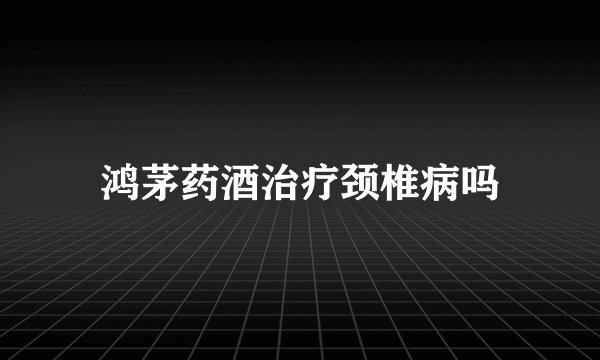 鸿茅药酒治疗颈椎病吗