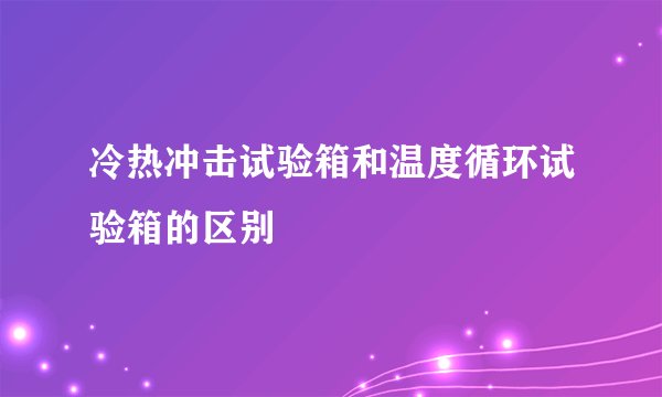 冷热冲击试验箱和温度循环试验箱的区别