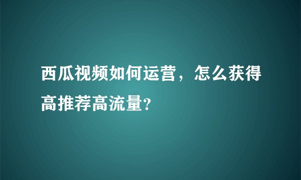 西瓜视频如何运营，怎么获得高推荐高流量？