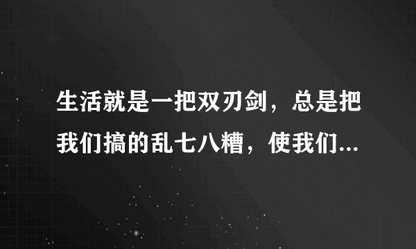 生活就是一把双刃剑，总是把我们搞的乱七八糟，使我们在人生的道路中很难选取正确的道路。